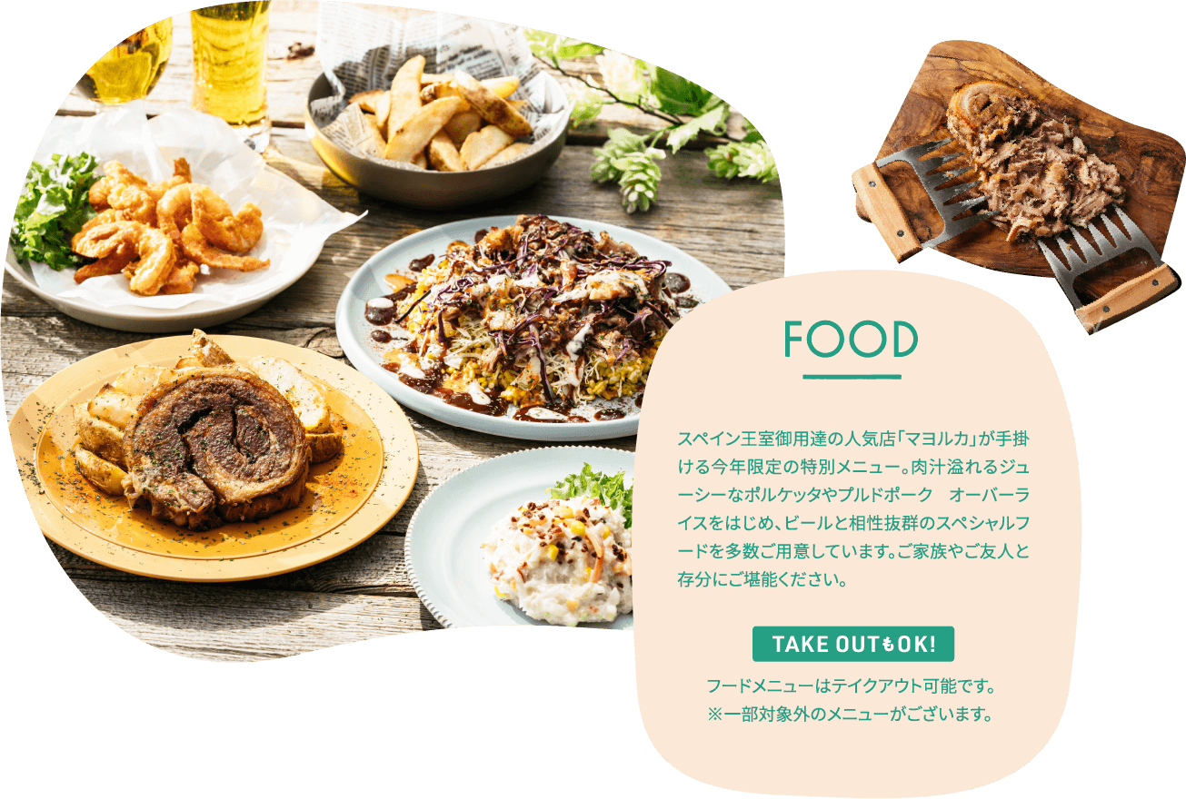 FOOD スペイン王朝御用達の人気店「マヨルカ」が手掛ける今年限定の特別メニュー。肉汁溢れるジューシーなポルケッタやプルドポーク　オーバーライスをはじめ、ビールと相性抜群のスペシャルフードを多数ご用意しています。ご家族やご友人と存分にご堪能ください。TAKE OUTもOK！フードメニューはテイクアウト可能です。※一部対象外のメニューがございます。