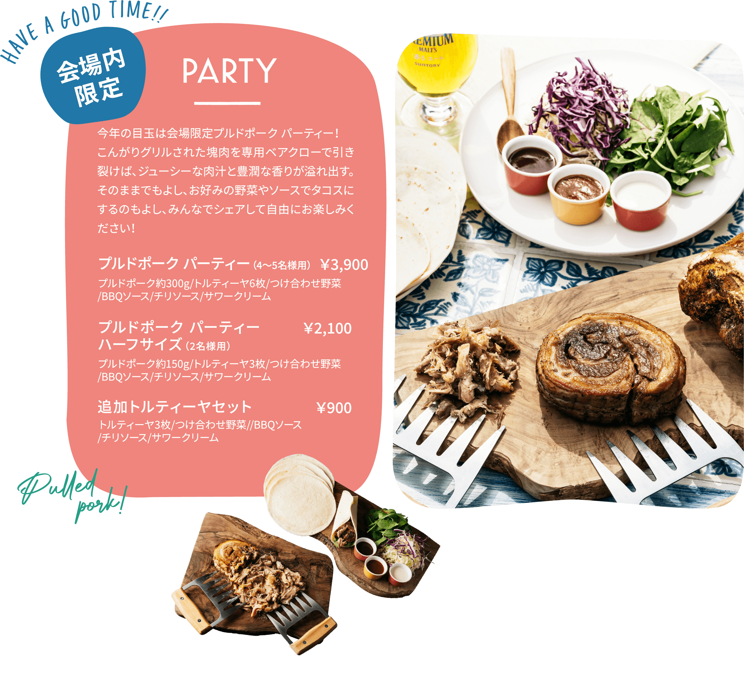 PARTY 会場限定 今年の目玉は会場限定プルドポーク パーティー！こんがりグリルされた塊肉を専用のベアクローで引き裂けば、ジューシーな肉汁と芳醇な香りが溢れ出す。そのままでもよし、お好みの野菜やソースでタコスにするのもよし、みんなでシェアして自由にお楽しみください！ プルドポーク パーティー(4～5名様用) ¥3,900 プルドポーク パーティー ハーフサイズ(2名様用) ¥2,100 追加トルティーヤセット ¥900