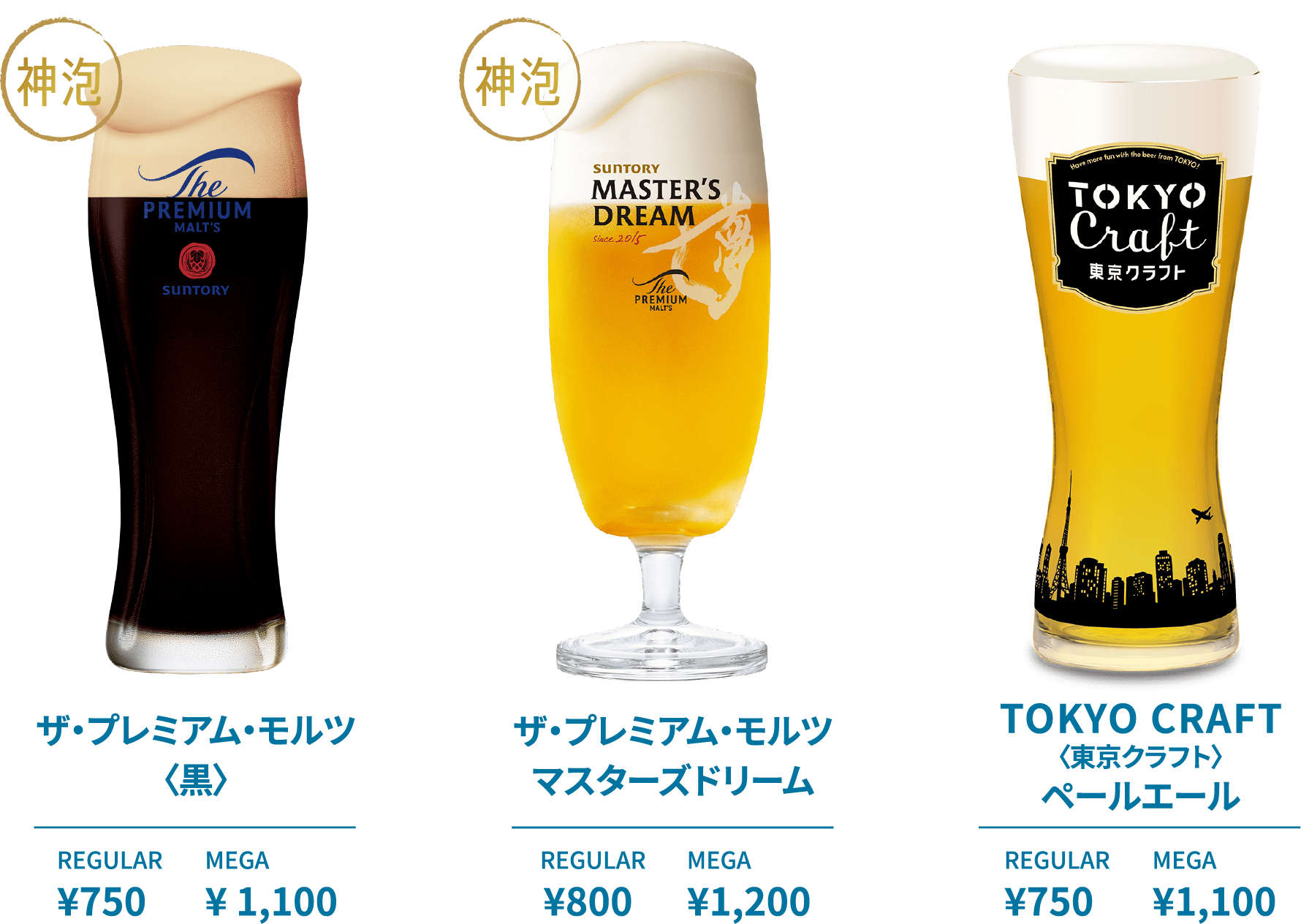 ザ・プレミアム・モルツ〈黒〉 REGULAR ¥750 MEGA ¥1,100 ザ・プレミアム・モルツ マスターズドリーム REGULAR ¥800 MEGA ¥1,200 TOKYO CRAFT〈東京クラフト〉ペールエール REGULAR ¥750 MEGA ¥1,100