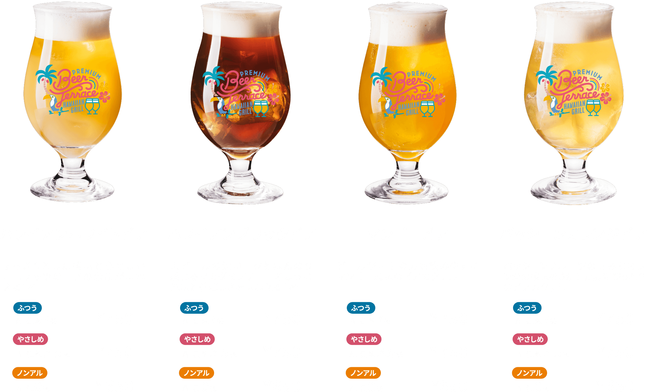 ハワイアンホワイトビア すっきりとした酸味と心地よいココナッツの甘さの余韻が味わえる1杯 ふつう ALC.約7％ ¥750 やさしめ ALC.約3.5％ ¥750 ノンアル ALC.0％ ¥650 ハワイアンブラックビア 黒ビールの深いコクとほんのり感じるマカダミアチョコのような風味と香ばしさを味わえる１杯 ふつう ALC.約7％ ¥750 やさしめ ALC.約3.5％ ¥750 ノンアル ALC.0％ ¥650 マンゴービア ビールが苦手な方も飲みやすいマンゴー風味のビアカクテル ふつう ALC.約7％ ¥750 やさしめ ALC.約3.5％ ¥750 ノンアル ALC.0％ ¥650 パッションオレンジビア パッションフルーツの甘みとオレンジの酸味をきかせた夏にぴったりのビアカクテル ふつう ALC.約7％ ¥750 やさしめ ALC.約3.5％ ¥750 ノンアル ALC.0％ ¥650
